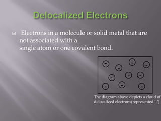 Delocalized Electrons Electrons in a molecule or solid metal that are not associated with a single atom or one covalent bond.----------The diagram above depicts a cloud of delocalized electrons(represented ‘-’)