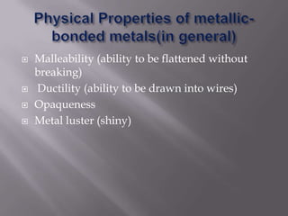 Physical Properties of metallic-bonded metals(in general)Malleability (ability to be flattened without breaking)Ductility (ability to be drawn into wires)OpaquenessMetal luster (shiny)