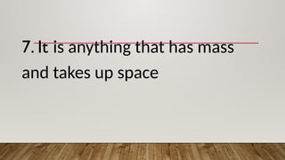7. It is anything that has mass
and takes up space
 
