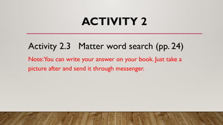 ACTIVITY 2
Activity 2.3 Matter word search (pp. 24)
Note:You can write your answer on your book. Just take a
picture after and send it through messenger.
 