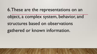 6.These are the representations on an
object, a complex system, behavior, and
structures based on observations
gathered or known information.
 