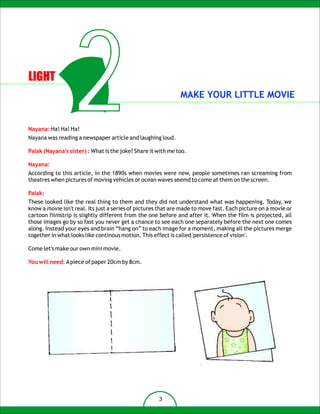 LIGHT



Nayana: Ha! Ha! Ha!
                   2
Nayana was reading a newspaper article and laughing loud.
                                                              MAKE YOUR LITTLE MOVIE




Palak (Nayana's sister) : What is the joke? Share it with me too.

Nayana:
According to this article, in the 1890s when movies were new, people sometimes ran screaming from
theatres when pictures of moving vehicles or ocean waves seemd to come at them on the screen.

Palak:
These looked like the real thing to them and they did not understand what was happening. Today, we
know a movie isn't real. Its just a series of pictures that are made to move fast. Each picture on a movie or
cartoon filmstrip is slightly different from the one before and after it. When the film is projected, all
those images go by so fast you never get a chance to see each one separately before the next one comes
along. Instead your eyes and brain “hang on” to each image for a moment, making all the pictures merge
together in what looks like continous motion. This effect is called 'persistence of vision'.

Come let's make our own mini movie.

You will need: A piece of paper 20cm by 8cm.




                                                      3
 