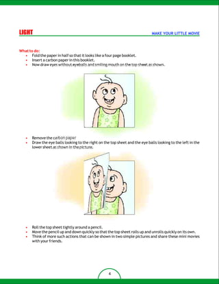 LIGHT                                                                          MAKE YOUR LITTLE MOVIE



What to do:
  • Fold the paper in half so that it looks like a four page booklet.
  • Insert a carbon paper in this booklet.
  • Now draw eyes without eyeballs and smiling mouth on the top sheet as shown.




   •   Remove the carbon paper
   •   Draw the eye balls looking to the right on the top sheet and the eye balls looking to the left in the
       lower sheet as shown in the picture.




   •   Roll the top sheet tightly around a pencil.
   •   Move the pencil up and down quickly so that the top sheet rolls up and unrolls quickly on its own.
   •   Think of more such actions that can be shown in two simple pictures and share these mini movies
       with your friends.




                                                     4
 