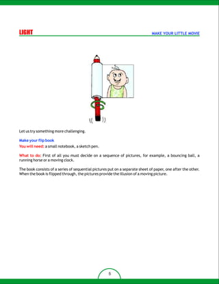 LIGHT                                                                         MAKE YOUR LITTLE MOVIE




Let us try something more challenging.

Make your flip book
You will need: a small notebook, a sketch pen.

What to do: First of all you must decide on a sequence of pictures, for example, a bouncing ball, a
running horse or a moving clock.

The book consists of a series of sequential pictures put on a separate sheet of paper, one after the other.
When the book is flipped through, the pictures provide the illusion of a moving picture.




                                                     5
 