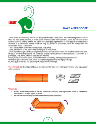 LIGHT
                  3                                                      MAKE A PERISCOPE


James is very excited today. He is at the dockyard where his father works. His father had promised him to
show the ships and submarine, if James stood first in class for his final exam. James did not know of the
surprise that was waiting for him. His father had taken special permission to allow both of them to see the
interiors of a submarine. James could not help but shriek in excitement when his father took him
underwater inside a submarine.
'I don't feel as if I am under the water surface, said James.
'Come, have a look at this, said father pointing to an instrument.
James looked through it and was delighted to see the objects above water. He could not believe his eyes.
He could see the land around. He could see people walking around in the dockyard. I know this is a
periscope, said James, who had read about it in books.
Seeing James so excited, father promised him that he will help make a periscope of his own.
When they got back home, both James and his father got down to making a periscope
So, roll up your sleeves, and get going!! Make your own periscope.


You will need: Cardboard pencil box, or any other similar box, two rectangular mirrors, cello tape, paper
cutter, scissors.




What to do:
   •   Mark 2.5cm from each end of the box. Cut three sides only (one big and two small) at these ends.
       Bend the cuts at right angles as shown.
   •   Attach the mirrors using cellotape where the box has been bent.




                                                     6
 