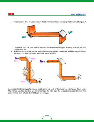 LIGHT                                                                                MAKE A PERISCOPE



   •   This should be done in such a manner that the mirror surfaces are facing the box at right angles. *




       Ensure that both the bent parts of the pencil box are at right angles. You may attach a piece of
       cellotape for this.
   •   Now hold the periscope vertical and peep through the lower rectangular window. Are you able to
       see objects located at a higher level? How is that possible?


                               Mirror
       Object




                 Mirror




A periscope like the one you have made uses two mirrors. Look at the diagram of a periscope shown here.
The mirrors are placed so that one mirror reflects the light from the object onto a second mirror. The
second mirror then reflects the light beam to your eyes.




                                                    7
 