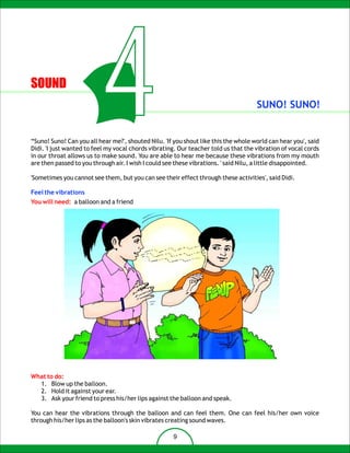 SOUND

                          4                                                          SUNO! SUNO!


“Suno! Suno! Can you all hear me?', shouted Nilu. 'If you shout like this the whole world can hear you', said
Didi. 'I just wanted to feel my vocal chords vibrating. Our teacher told us that the vibration of vocal cords
in our throat allows us to make sound. You are able to hear me because these vibrations from my mouth
are then passed to you through air. I wish I could see these vibrations. ' said Nilu, a little disappointed.

'Sometimes you cannot see them, but you can see their effect through these activities', said Didi.

Feel the vibrations
You will need: a balloon and a friend




What to do:
  1. Blow up the balloon.
  2. Hold it against your ear.
  3. Ask your friend to press his/her lips against the balloon and speak.

You can hear the vibrations through the balloon and can feel them. One can feel his/her own voice
through his/her lips as the balloon's skin vibrates creating sound waves.

                                                     9
 