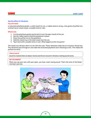 SOUND                                                                                       SUNO! SUNO!



See the effect of vibrations
You will need:
a colourless polythene packet, a wide mouth tin can, a rubber band or string, a few grains of puffed rice,
a metal tray or a steel vessel, a wooden stick or ruler.

What to do:
   1.   Cut the polythene packet and stretch it over the open mouth of the can.
   2.   Use the rubber band to hold the polythene in place.
   3.   Place few puffed rice on the polythene.
   4.   Hold the metal tray or the steel vessel near the can.
   5.   Tap it hard with a wooden stick or ruler. What happens to the rice grains?

The metal tray vibrates when it is hit with the ruler. These vibrations make the air around it vibrate too.
The vibrations pass through air and make the stretched polythene start vibrating as well. This makes the
puffed rice move.

 I Have Learnt
 Sound is created when an object moves and the air around it vibrates creating sound waves.

 DO YOU KNOW?
 When you cup your ears with your palm, you hear a dull roaring sound. That's the echo of the blood
 moving in your ear.




                                                     10
 