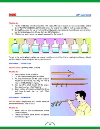 SOUND                                                                                 LET'S MAKE MUSIC



What to do:
   1. Fill the first bottle almost completely with water. The water level in the second should be a little
      lower than the first bottle. Continue lowering the level of the water in each successive bottle.
   2. Gently blow across the top of each bottle until you can make a sound. You will need some practise,
      but do not be disappointed if you don't get it the first time.
   3. What do you notice about the sounds produced by the bottles?




The air in the bottle vibrates when you blow across the mouth of the bottle, making sound waves. Which
bottle produces sound of highest pitch or shrill sound?

Instrument 3 – A straw flute

You will need: a drinking straw, scissors

What to do:
   1. Press one end of the straw flat.
   2. Cut the sides to form a point as shown.
   3. Put the pointed end of the straw in your
      mouth and blow hard. You may not find it
      easy at first but keep on trying.
   4. Now cut off a small length of the straw.
      Blow again and see what happens?
   5. Go on cutting off small lengths of the straw
      and blow through the cut end. What
      happens?

Instrument 4 – A box Guitar

You will need: empty shoe box, rubber bands of
different thickness, ruler or stick.

What to do:
   1. Make a circular hole of 4cm radius in the
      cover of the box.
   2. Stretch the rubber bands around the box as
      shown in the figure.



                                                     12
 