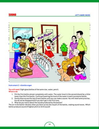 SOUND                                                                                   LET'S MAKE MUSIC



“Well, that's the end of the lesson on sound. I hope everyone has understood the chapter, said Mr. Tarang,
the science teacher. I have a wonderful idea to test how well you have understood the lesson, continued
Mr. Tarang. Now that you have learnt the properties of sound, create your own musical instrument. Work
carefully and try till your instrument can actually make music and not noise. Bring together your musical
instruments and let's have a school band.

“WOW! What a wonderful idea”, shouted the class excitedly in chorus. And they all got into their own
groups to discuss their instruments.
I am sure you don't want to be left behind, do you? Then join everyone else. Here are some ideas for you.

Instrument 1:
   1. You will need: a paper cup, scissors, string

What to do:
   1. Tie a large knot at one end of a string about 35cm long.
   2. Make a tiny hole in the middle of the bottom of a paper cup.
   3. Run the unknotted end of the string through the inside of the cup and poke it through the hole.
      The knot should prevent the string from going completely through the hole.
   4. Hang it from a hook.
   5. Keep the string in stretched state by pulling the cup downward.
   6. Rub your thumbnail down the string, while pulling the string tightly.
       You will hear a roaring sound.

Vibrations in the string make the cup vibrate. The vibrating cup moves the air inside it and makes a louder
sound. The same thing happens with a violin. The vibrating strings make the wooden body vibrate and the
inside air, thus making a louder sound. Like a guitar, a violin makes sounds with vibrating strings.
Sometimes a violin player will pluck the violin strings but mostly they'll make sound by rubbing the strings
with a bow.

Instrument 2 – A bottle organ

You will need: Eight glass bottles of the same size, water, pencil.
What to do:
   1. Fill the first bottle almost completely with water. The water level in the second should be a little
        lower than the first bottle. Continue lowering the level of the water in each successive bottle.
   2. Gently blow across the top of each bottle until you can make a sound. You will need some practise,
        but do not be disappointed if you don't get it the first time.
   3. What do you notice about the sounds produced by the bottles?
The air in the bottle vibrates when you blow across the mouth of the bottle, making sound waves. Which
bottle produces sound of highest pitch or shrill sound?




                                                     14
 