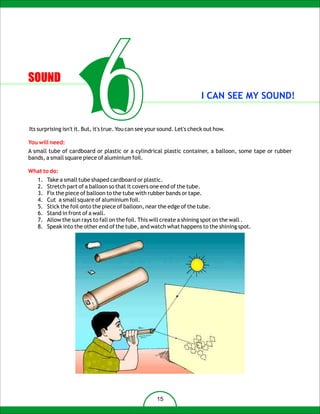 SOUND




You will need:
                            6                                             I CAN SEE MY SOUND!


Its surprising isn't it. But, it's true. You can see your sound. Let's check out how.


A small tube of cardboard or plastic or a cylindrical plastic container, a balloon, some tape or rubber
bands, a small square piece of aluminium foil.

What to do:
   1.   Take a small tube shaped cardboard or plastic.
   2.   Stretch part of a balloon so that it covers one end of the tube.
   3.   Fix the piece of balloon to the tube with rubber bands or tape.
   4.   Cut a small square of aluminium foil.
   5.   Stick the foil onto the piece of balloon, near the edge of the tube.
   6.   Stand in front of a wall.
   7.   Allow the sun rays to fall on the foil. This will create a shining spot on the wall .
   8.   Speak into the other end of the tube, and watch what happens to the shining spot.




                                                       15
 