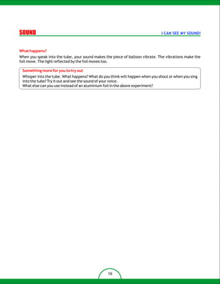 SOUND                                                                         I CAN SEE MY SOUND!



What happens?
When you speak into the tube, your sound makes the piece of balloon vibrate. The vibrations make the
foil move. The light reflected by the foil moves too.

 Something more for you to try out
 Whisper into the tube. What happens? What do you think will happen when you shout or when you sing
 into the tube? Try it out and see the sound of your voice.
 What else can you use instead of an aluminium foil in the above experiment?




                                                16
 