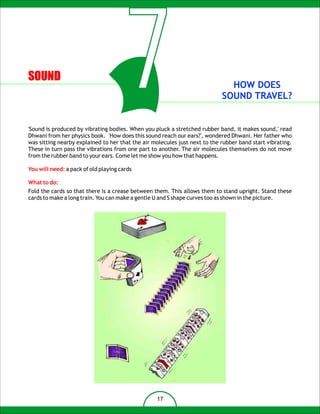 SOUND
                                       7                                      HOW DOES
                                                                            SOUND TRAVEL?


'Sound is produced by vibrating bodies. When you pluck a stretched rubber band, it makes sound,' read
Dhwani from her physics book. 'How does this sound reach our ears?', wondered Dhwani. Her father who
was sitting nearby explained to her that the air molecules just next to the rubber band start vibrating.
These in turn pass the vibrations from one part to another. The air molecules themselves do not move
from the rubber band to your ears. Come let me show you how that happens.

You will need: a pack of old playing cards

What to do:
Fold the cards so that there is a crease between them. This allows them to stand upright. Stand these
cards to make a long train. You can make a gentle U and S shape curves too as shown in the picture.




                                                  17
 