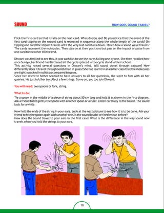 SOUND                                                                          HOW DOES SOUND TRAVEL?



Flick the first card so that it falls on the next card. What do you see? Do you notice that the event of the
first card tipping on the second card is repeated in sequence along the whole length of the cards? On
tipping one card the impact travels until the very last card falls down. This is how a sound wave travels?
The cards represent the molecules. They stay on at their positions but pass on the impact or pulse from
one card to the other till the end.

Dhwani was thrilled to see this. It was such fun to see the cards falling one by one. She then recalled how
once Suniyo, her friend had flattened all the cycles placed in the cycle stand in their school.
This activity raised several questions in Dhwani's mind. Will sound travel through vacuum? How
differently does it travel through solids than in gases? She had learnt in an earlier class that the molecules
are tightly packed in solids as compared to gases.
Since her scientist father seemed to have answers to all her questions, she went to him with all her
queries. He just told her to collect a few things. Come on, you too join Dhwani.

You will need: two spoons or fork, string.

What to do:
Tie a spoon in the middle of a piece of string about 50 cm long and hold it as shown in the first diagram.
Ask a friend to hit gently the spoon with another spoon or a ruler. Listen carefully to the sound. The sound
lasts for a while.

Now hold the ends of the string in your ears. Look at the next picture to see how it is to be done. Ask your
friend to hit the spoon again with another one. Is the sound louder or feeble than before?
How does the sound travel to your ears in the first case? What is the difference in the way sound now
travels when you hold the strings to your ears.




                                                     18
 