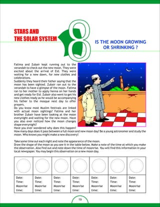 STARS AND
THE SOLAR SYSTEM



Fatima and Zubair kept running out to the
                                          8
verandah to check out the new moon. They were
excited about the arrival of Eid. They were
waiting for a new dawn, for new clothes and
celebrations.
Suddenly they heard their father saying that the
moon has been sighted. Zubair ran out to the
verandah to have a glimpse of the moon. Fatima
                                                                IS THE MOON GROWING
                                                                    OR SHRINKING ?




ran to her mother to apply henna on her hands
and get ready for Eid. Zubair also went to get his
new clothes ready as he would be accompanying
his father to the mosque next day to offer
prayers.
Do you know most Muslim festivals are linked
with actual moon sightings? Fatima and her
brother Zubair have been looking at the moon
everynight and waiting for the new moon. Have
you also ever noticed how the moon changes
shape everynight?
Have you ever wondered why does this happen?
How many days does it pass between a full moon and new moon day? Be a young astronomer and study the
moon. Who knows you might make a new discovery!

Take some time out each night and note the appearance of the moon.
Draw the shape of the moon as you see it in the table below. Make a note of the time at which you make
the observation. Also find out and note down the time of moonrise. You will find this information in your
local newspaper. You may begin this observation on a new moon day.




 Date:          Date:          Date:          Date:          Date:          Date:          Date:
 Time:          Time:          Time:          Time:          Time:          Time:          Time:
 Moonrise       Moonrise       Moonrise       Moonrise       Moonrise       Moonrise       Moonrise
 time:          time:          time:          time:          time:          time:          time:


                                                   19
 