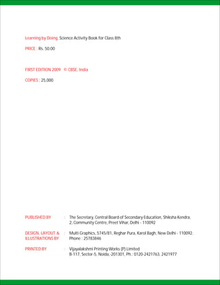 Learning by Doing, Science Activity Book for Class 8th

PRICE : Rs. 50.00



FIRST EDITION 2009 © CBSE, India

COPIES : 25,000




PUBLISHED BY         : The Secretary, Central Board of Secondary Education, Shiksha Kendra,
                       2, Community Centre, Preet Vihar, Delhi - 110092

DESIGN, LAYOUT &     : Multi Graphics, 5745/81, Reghar Pura, Karol Bagh, New Delhi - 110092.
ILLUSTRATIONS BY       Phone : 25783846

PRINTED BY           : Vijayalakshmi Printing Works (P) Limited
                       B-117, Sector-5, Noida,-201301, Ph.: 0120-2421763, 2421977
 