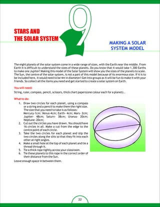 STARS AND
THE SOLAR SYSTEM
                                            9                                  MAKING A SOLAR
                                                                               SYSTEM MODEL


The eight planets of the solar system come in a wide range of sizes, with the Earth near the middle. From
Earth it is difficult to understand the sizes of these planets. Do you know that it would take 1,300 Earths
to make one Jupiter? Making this model of the Solar System will show you the sizes of the planets to scale.
The Sun, the centre of the solar system, is not a part of this model because of its enormous size. If it is to
be included here, it would need to be 4m in diameter! Get into groups as it will be fun to make it with your
friends. So collect all the items you need and get started to create a solar system on Earth.

You will need:
String, ruler, compass, pencil, scissors, thick chart papers(one colour each for a planet)..

What to do:
   1. Draw two circles for each planet, using a compass
      or a string and a pencil to make them the right size.
      The size that you need to take is as follows:
      Mercury-1cm: Venus-4cm; Earth- 4cm; Mars- 2cm;
      Jupiter- 48cm; Saturn- 38cm; Uranus- 20cm;
      Neptune- 20cm;
   2. Cut out the circles you have drawn. You should have
      16 circles in all. Make a cut from the edge to the
      centre point of each circle.
   3. Take the two circles for each planet and slip the
      two circles along the slits so that they fit into each
      other at right angles.
   4. Make a small hole at the top of each planet and tie a
      thread through it.
   5. Tie a thick rope tightly across your classroom.
   6. Tie these planets to this rope in the correct order of
      their distance from the Sun.
Leave enough space in between them.




                                                     22
 