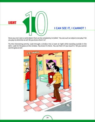 LIGHT


                       10
you pay no attention at all! Do you know what it is?
                                                               I CAN SEE IT, I CANNOT !


Have you ever seen a solid object that can be completely invisible? You see such an object everyday! Yet


Try this interesting activity. Look through a window into a room at night while standing outside in the
dark. Look for the glass on the window. You know it's there. You can feel it if you touch it. Yet you cannot
see the glass at all!




                                                    24
 