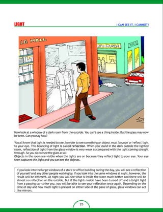 LIGHT                                                                              I CAN SEE IT, I CANNOT!




Now look at a window of a dark room from the outside. You can't see a thing inside. But the glass may now
be seen. Can you say how?

You all know that light is needed to see. In order to see something an object must 'bounce' or 'reflect' light
to your eye. This bouncing of light is called reflection. When you stand in the dark outside the lighted
room, reflection of light from the glass window is very weak as compared with the light coming straight
through. So you do not see the glass at all!
Objects in the room are visible when the lights are on because they reflect light to your eye. Your eye
then captures this light and you can see the objects.


  If you look into the large windows of a store or office building during the day, you will see a reflection
  of yourself and any other people walking by. If you look into the same windows at night, however, the
  result will be different. At night you will see what is inside the store much better and there will be
  almost no reflection on the outside. But if the lights inside have been turned off and a bright light
  from a passing car strike you, you will be able to see your reflection once again. Depending on the
  time of day and how much light is present on either side of the pane of glass, glass windows can act
  like mirrors.



                                                     25
 