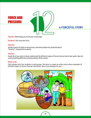 FORCE AND
PRESSURE


                                   12
Teacher: What helps you to lift your school bag?

Students: Our muscular force.

Teacher:
                                                                       A FORCEFUL STORY




(Drops a piece of chalk on the ground). And what makes this chalk fall down?
“Gravity”, shouted the students.

Teacher:
Good! All of you seem to have understood the different types of forces that we learnt last week. Now let
us do something different and interesting. Write a story!

What to do:
Form groups with four students in each group. You have to create an action story where examples of
different types of forces must be mentioned. Here is an example for you ---




                                                   28
 