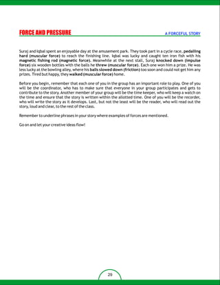 FORCE AND PRESSURE                                                                   A FORCEFUL STORY



Suraj and Iqbal spent an enjoyable day at the amusement park. They took part in a cycle race, pedalling
hard (muscular force) to reach the finishing line. Iqbal was lucky and caught ten iron fish with his
magnetic fishing rod (magnetic force). Meanwhile at the next stall, Suraj knocked down (impulse
force) six wooden bottles with the balls he threw (muscular force). Each one won him a prize. He was
less lucky at the bowling alley, where his balls slowed down (friction) too soon and could not get him any
prizes. Tired but happy, they walked (muscular force) home.

Before you begin, remember that each one of you in the group has an important role to play. One of you
will be the coordinator, who has to make sure that everyone in your group participates and gets to
contribute to the story. Another member of your group will be the time keeper, who will keep a watch on
the time and ensure that the story is written within the allotted time. One of you will be the recorder,
who will write the story as it develops. Last, but not the least will be the reader, who will read out the
story, loud and clear, to the rest of the class.

Remember to underline phrases in your story where examples of forces are mentioned.

Go on and let your creative ideas flow!




                                                   29
 