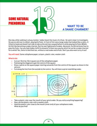 SOME NATURAL
PHENOMENA
                                   13                                         WANT TO BE
                                                                           A SNAKE CHARMER?


One day while walking in a busy market, Subbu heard the music of a flute. He went closer to investigate.
He saw an old man in a dhoti, playing his flute. In front of him was a large snake that looked like a cobra. It
lifted its head and shook from side to side as the old man swayed before it while playing his flute (BEAN).
He felt like becoming a snake charmer. But he was frightened of snakes. Moreover, he did not know how to
play the flute. Can you help Subbu fulfill his dreams? Is there any way by which he can be a snake charmer
for a while? Yes, there is! And that too, without a real snake and a flute. Don't you also want to try it out?

You will need: Some cellophane paper, scissors, plastic ruler, woolen cloth

What to do:
   •   Cut out 10cm by 10cm square out of the cellophane paper.
   •   Fold along the diagonal to get the centre of the square.
   •   Draw a spiral on the square paper starting outwards from the centre of the square as shown in the
       picture.
   •   Cut along the line from the outside to the centre. You will have a spiral resembling snake.




   •   Take a plastic ruler near the mouth of your spiral snake. Do you notice anything happening?
   •   Now rub the plastic ruler with a woolen cloth.
   •   Hold the plastic ruler close to the mouth (inner end) of your cellophane snake.
       What do you find?




                                                      30
 