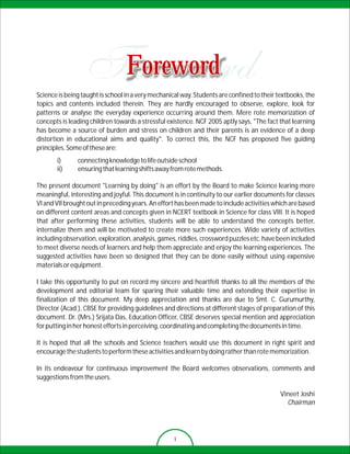 Foreword
Science is being taught is school in a very mechanical way. Students are confined to their textbooks, the
topics and contents included therein. They are hardly encouraged to observe, explore, look for
patterns or analyse the everyday experience occurring around them. Mere rote memorization of
concepts is leading children towards a stressful existence. NCF 2005 aptly says, "The fact that learning
has become a source of burden and stress on children and their parents is an evidence of a deep
distortion in educational aims and quality". To correct this, the NCF has proposed five guiding
principles. Some of these are;
       i)      connecting knowledge to life outside school
       ii)     ensuring that learning shifts away from rote methods.

The present document "Learning by doing" is an effort by the Board to make Science learing more
meaningful, interesting and joyful. This document is in continuity to our earlier documents for classes
VI and VII brought out in preceding years. An effort has been made to include activities which are based
on different content areas and concepts given in NCERT textbook in Science for class VIII. It is hoped
that after performing these activities, students will be able to understand the concepts better,
internalize them and will be motivated to create more such experiences. Wide variety of activities
including observation, exploration, analysis, games, riddles, crossword puzzles etc. have been included
to meet diverse needs of learners and help them appreciate and enjoy the learning experiences. The
suggested activities have been so designed that they can be done easily without using expensive
materials or equipment.

I take this opportunity to put on record my sincere and heartfelt thanks to all the members of the
development and editorial team for sparing their valuable time and extending their expertise in
finalization of this document. My deep appreciation and thanks are due to Smt. C. Gurumurthy,
Director (Acad.), CBSE for providing guidelines and directions at different stages of preparation of this
document. Dr. (Mrs.) Srijata Das, Education Officer, CBSE deserves special mention and appreciation
for putting in her honest efforts in perceiving, coordinating and completing the documents in time.

It is hoped that all the schools and Science teachers would use this document in right spirit and
encourage the students to perform these activities and learn by doing rather than rote memorization.

In its endeavour for continuous improvement the Board welcomes observations, comments and
suggestions from the users.

                                                                                            Vineet Joshi
                                                                                              Chairman




                                                    i
 
