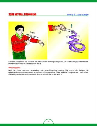SOME NATURAL PHENOMENA                                                             WANT TO BE A SNAKE CHARMER?




It will lift up its head and rise with the plastic ruler. How high can you lift the snake? Can you lift the spiral
snake with the woolen cloth also? Try it out.

What happens:
Both the plastic ruler and the woollen cloth gets charged on rubbing. The plastic ruler induces the
opposite charge on the upper surface of the cellophane spiral. Since opposite charges attract each other,
the cellophane spiral is attracted to the plastic ruler and moves with it.




                                                       31
 