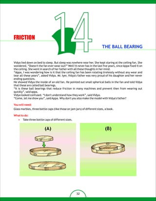 FRICTION

                                  14                                       THE BALL BEARING


Vidya lied down on bed to sleep. But sleep was nowhere near her. She kept staring at the ceiling fan. She
wondered, “Doesn't the fan ever wear out?” Well! It never has in the last five years, since Appa fixed it on
the ceiling. She went in search of her father with all these thoughts in her mind.
“Appa, I was wondering how is it that the ceiling fan has been rotating tirelessly without any wear and
tear all these years”, asked Vidya. Mr. Iyer, Vidya's father was very proud of his daughter and her never
ending questions.
He showed Vidya the inside of an old fan. He pointed out small spherical balls in the fan and told Vidya
that these are called ball bearings.
“It is these ball bearings that reduce friction in many machines and prevent then from wearing out
quickly”, said appa.
Vidya looked confused. “I don't understand how they work”, said Vidya.
“Come, let me show you”, said Appa. Why don't you also make the model with Vidya's father?

You will need:
Glass marbles, three bottle caps (like those on jam jars) of different sizes, a book.

What to do:
   •   Take three bottle caps of different sizes.


                          (A)                                                (B)




                                                     32
 
