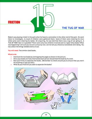 FRICTION
                                  15                                     THE TUG OF WAR


Robert was playing cricket in the park when he heard a commotion in the other end of the park. He went
there to investigate. A crowd of children were gathered there. Some of them were cheering for Arun
while some were cheering for Ashok. On enquiring, he was told that there was a tug of war going on. A
TUG OF WAR! How is it possible? There were only two children involved and no ropes! Only books! What
was happening? I am sure you too are curious by now. Let me tell you what Arun and Ashok were doing. You
too collect the things needed and try it out:

You will need: Two similar sized books.

What to do:
   •   Interlock the two books by overlapping the pages as shown in the picture.
   •   Once your books are fully interlocked each person should hold the book by its cover.
   •   Now pull firmly to separate the books. (Remember to check around you to ensure that you won't
       hit anything in case you fall!)
   •   What do you find? Are you able to separate the books?




                                                  35
 