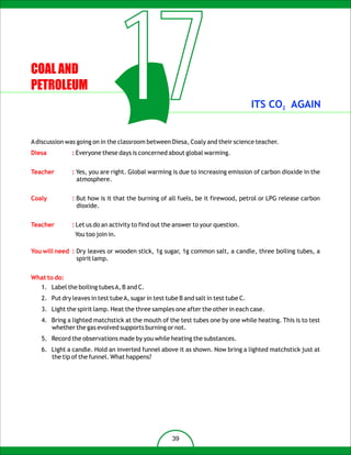 COAL AND
PETROLEUM



Diesa
                                   17
              : Everyone these days is concerned about global warming.
                                                                                     ITS CO2 AGAIN


A discussion was going on in the classroom between Diesa, Coaly and their science teacher.



Teacher       : Yes, you are right. Global warming is due to increasing emission of carbon dioxide in the
                atmosphere.


Coaly         : But how is it that the burning of all fuels, be it firewood, petrol or LPG release carbon
                dioxide.


Teacher       : Let us do an activity to find out the answer to your question.
                You too join in.

You will need : Dry leaves or wooden stick, 1g sugar, 1g common salt, a candle, three boiling tubes, a
                spirit lamp.


What to do:
   1. Label the boiling tubes A, B and C.
   2. Put dry leaves in test tube A, sugar in test tube B and salt in test tube C.
   3. Light the spirit lamp. Heat the three samples one after the other in each case.
   4. Bring a lighted matchstick at the mouth of the test tubes one by one while heating. This is to test
      whether the gas evolved supports burning or not.
   5. Record the observations made by you while heating the substances.
   6. Light a candle. Hold an inverted funnel above it as shown. Now bring a lighted matchstick just at
      the tip of the funnel. What happens?




                                                     39
 