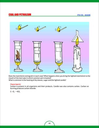 COAL AND PETROLEUM                                                                   ITS CO2 AGAIN




          DRY
         LEAVES
                                                            SALT

                                 SUGAR




Does the matchstick extinguish in each case? What happens when you bring the lighted matchstick to the
mouth of the test tube in which common salt is heated?
What is common in the heating of dry leaves, sugar and the lighted candle?

 I have learnt:
 Carbon is present in all organisms and their products. Candle wax also contains carbon. Carbon on
 burning produces carbon dioxide.
 C + O2 ¡æCO2




                                                 40
 