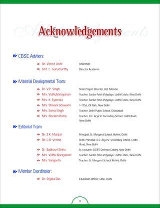 Acknowledgements
CBSE Advisors:
                 Sh. Vineet Joshi       Chairman
                 Smt. C. Gurumurthy     Director Academic



Material Developmental Team:
                 Dr. V.P. Singh         State Project Director, UEE Mission
                 Mrs. VidhuNarayanan    Teacher, Sardar Patel Vidyalaya, Lodhi Estate, New Delhi
                 Mrs. K. Syamala        Teacher, Sardar Patel Vidyalaya, Lodhi Estate, New Delhi
                 Mrs. Shivani Goswami   1-1756, CR Park, New Delhi
                 Mrs. Soma Singh        Teacher, Delhi Public School, Ghaziabad
                 Mrs. Neelam Batra      Teacher, D.C. Arya Sr. Secondary School, Lodhi Road,
                                        New Delhi

Editorial Team
                 Sh. S.K. Munjal        Principal, St. Margaret School, Rohini, Delhi
                 Sh. C.B. Verma         Retd. Principal, D.C. Arya Sr. Secondary School, Lodhi
                                        Road, New Delhi
                 Dr. Subhasri Sinha     Sr. Lecturer, SCERT, Defence Colony, New Delhi
                 Mrs. Vidhu Narayanan   Teacher, Sardar Patel Vidyalaya, Lodhi Estate, New Delhi
                 Mrs. Sangeeta          Teacher, St. Margaret School, Rohini, Delhi



Member Coordinator:
                 Dr. Srijata Das        Education Officer, CBSE, Delhi




                                        ii
 
