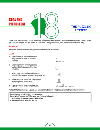 COAL AND
PETROLEUM


                                 18                                             THE PUZZLING
                                                                                  LETTERS


Diesa and Coaly are on a train. They are going to tour South India. Uncle Petra has gifted them a game
pack so that they do not get bored on the train. Don't you want to join them too? Come let us play.

What to do:
Write the answers to the clues given below in the space provided.

CLUES
a. A gas produced by the anaerobic
   degradation of dead plants and
   animals.                                                  ___G__

b. An environment friendly gaseous
   fuel used in heavy as well as light
   vehicles.                                                 ___

c. A fuel most commonly used in lighter
   vehicles like scooter, cars and motorcycles.              __T___

d. An exhaustible industrial fuel used in
   thermal power plants also.                                C___

e. A gas produced by burning of fuels.                       _A_ _ _ _ _ _   ____

Pick out the letters in the square and unscramble them to find the answer to the riddle given here.

  I am present in all bodies, living or dead.
  I am called 'element of life', you can find me in bread.
  The burning of fuels adds my oxide in air,
  Excess release of which is not fair.




                                                    41
 