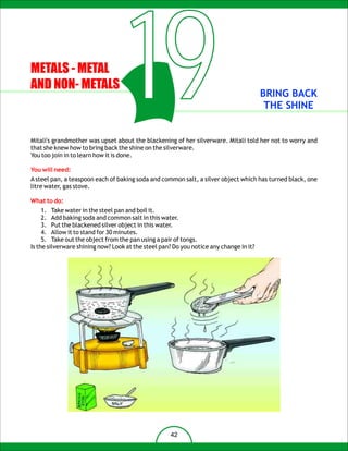 METALS - METAL
AND NON- METALS
                                     19
that she knew how to bring back the shine on the silverware.
You too join in to learn how it is done.
                                                                                        BRING BACK
                                                                                         THE SHINE


Mitali's grandmother was upset about the blackening of her silverware. Mitali told her not to worry and



You will need:
A steel pan, a teaspoon each of baking soda and common salt, a silver object which has turned black, one
litre water, gas stove.

What to do:
     1. Take water in the steel pan and boil it.
     2. Add baking soda and common salt in this water.
     3. Put the blackened silver object in this water.
     4. Allow it to stand for 30 minutes.
     5. Take out the object from the pan using a pair of tongs.
Is the silverware shining now? Look at the steel pan? Do you notice any change in it?




                                                     42
 