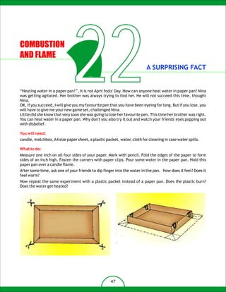 COMBUSTION
AND FLAME

                              22                                          A SURPRISING FACT


“Heating water in a paper pan!”, It is not April fools' Day. How can anyone heat water in paper pan? Nina
was getting agitated. Her brother was always trying to fool her. He will not succeed this time, thought
Nina.
OK, if you succeed, I will give you my favourite pen that you have been eyeing for long. But if you lose, you
will have to give me your new game set, challenged Nina.
Little did she know that very soon she was going to lose her favourite pen. This time her brother was right.
You can heat water in a paper pan. Why don't you also try it out and watch your friends' eyes popping out
with disbelief.

You will need:
candle, matchbox, A4 size paper sheet, a plastic packet, water, cloth for cleaning in case water spills.

What to do:
Measure one inch on all four sides of your paper. Mark with pencil. Fold the edges of the paper to form
sides of an inch high. Fasten the corners with paper clips. Pour some water in the paper pan. Hold this
paper pan over a candle flame.
After some time, ask one of your friends to dip finger into the water in the pan. How does it feel? Does it
feel warm?
Now repeat the same experiment with a plastic packet instead of a paper pan. Does the plastic burn?
Does the water get heated?




                                                     47
 