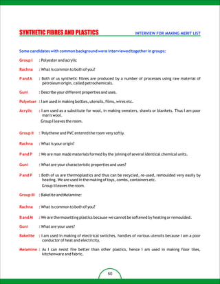 SYNTHETIC FIBRES AND PLASTICS                                          INTERVIEW FOR MAKING MERIT LIST



Some candidates with common background were interviewed together in groups:

Group I     : Polyester and acrylic

Rachna      : What is common to both of you?

P and A     : Both of us synthetic fibres are produced by a number of processes using raw material of
              petroleum origin, called petrochemicals.

Guni        : Describe your different properties and uses.

Polyetser : I am used in making bottles, utensils, films, wires etc.

Acrylic     : I am used as a substitute for wool, in making sweaters, shawls or blankets. Thus I am poor
               man's wool.
             Group I leaves the room.


Group II    : 'Polythene and PVC entered the room very softly.

Rachna      : What is your origin?

P and P     : We are man made materials formed by the joining of several identical chemical units.

Guni        : What are your characteristic properties and uses?

P and P     : Both of us are thermoplastics and thus can be recycled, re-used, remoulded very easily by
              heating. We are used in the making of toys, combs, containers etc.
             Group II leaves the room.

Group III   : Bakelite and Melamine:


Rachna      : What is common to both of you?

B and M     : We are thermosetting plastics because we cannot be softened by heating or remoulded.

Guni        : What are your uses?

Bakelite    : I am used in making of electrical switches, handles of various utensils because I am a poor
               conductor of heat and electricity.

Melamine : As I can resist fire better than other plastics, hence I am used in making floor tiles,
           kitchenware and fabric.



                                                    50
 