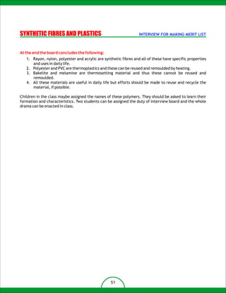 SYNTHETIC FIBRES AND PLASTICS                                     INTERVIEW FOR MAKING MERIT LIST



At the end the board concludes the following:
   1. Rayon, nylon, polyester and acrylic are synthetic fibres and all of these have specific properties
      and uses in daily life.
   2. Polyester and PVC are thermoplastics and these can be reused and remoulded by heating.
   3. Bakelite and melamine are thermosetting material and thus these cannot be reused and
      remoulded.
   4. All these materials are useful in daily life but efforts should be made to reuse and recycle the
      material, if possible.

Children in the class maybe assigned the names of these polymers. They should be asked to learn their
formation and characteristics. Two students can be assigned the duty of interview board and the whole
drama can be enacted in class.




                                                  51
 