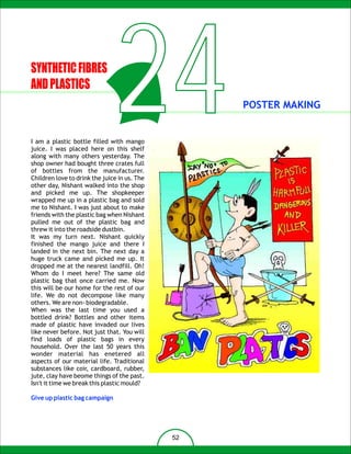 SYNTHETIC FIBRES
AND PLASTICS
                                24
I am a plastic bottle filled with mango
juice. I was placed here on this shelf
along with many others yesterday. The
shop owner had bought three crates full
of bottles from the manufacturer.
                                                   POSTER MAKING




Children love to drink the juice in us. The
other day, Nishant walked into the shop
and picked me up. The shopkeeper
wrapped me up in a plastic bag and sold
me to Nishant. I was just about to make
friends with the plastic bag when Nishant
pulled me out of the plastic bag and
threw it into the roadside dustbin.
It was my turn next. Nishant quickly
finished the mango juice and there I
landed in the next bin. The next day a
huge truck came and picked me up. It
dropped me at the nearest landfill. Oh!
Whom do I meet here? The same old
plastic bag that once carried me. Now
this will be our home for the rest of our
life. We do not decompose like many
others. We are non- biodegradable.
When was the last time you used a
bottled drink? Bottles and other items
made of plastic have invaded our lives
like never before. Not just that. You will
find loads of plastic bags in every
household. Over the last 50 years this
wonder material has enetered all
aspects of our material life. Traditional
substances like coir, cardboard, rubber,
jute, clay have beome things of the past.
Isn't it time we break this plastic mould?

Give up plastic bag campaign




                                              52
 
