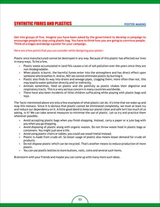 SYNTHETIC FIBRES AND PLASTICS                                                            POSTER MAKING



Get into groups of five. Imagine you have been asked by the government to develop a campaign to
encourage people to stop using plastic bag. You have to think how you are going to convince people.
Think of a slogan and design a poster for your campaign.

Here are a few points that you can consider while designing your poster:

Plastic once manufactured cannot be destroyed in any way. Because of this plastic has affected our lives
in many ways. To list a few,
   •   Plastic waste accumulated in land fills causes a lot of soil pollution over the years since they are
       non-biodegradable.
   •   When plastic is burnt, the harmful fumes enter into the atmosphere and has direct effect upon
       someone who breathes it. And so, NO! we cannot eliminate plastic by burning it.
   •   Plastic also finds its way into drains and sewage pipes, clogging them; more often than not, this
       may lead to water pollution directly and/or indirectly.
   •   Animals sometimes, feed on plastic and die painfully as plastic chokes their digestive and
       respiratory tracts. This is a very serious concern in many countries worldwide.
   •   There have also been incidents of little children suffocating while playing with plastic bags and
       toys.

The 'facts' mentioned above are only a few examples of what plastic can do. It's time that we wake up and
stop this menace. Since it is obvious that plastic cannot be eliminated completely, we must at least try
and reduce our dependency on it. A little good deed to keep our planet clean and safe isn't too much of us
asking, is it? We can take several measures to minimise the use of plastic. Let us try and practice them
whenever possible.
   •   Avoid accepting plastic bags when you finish shopping. Instead, carry a paper or a jute bag with
       you when you go shopping.
   •   Avoid disposing of plastic along with organic wastes. Do not throw waste food in plastic bags or
       containers. You might just save a life.
   •   Avoid using plastic chairs or tables; you could use wood/metal instead.
   •   Plastic is made from crude oil. So lesser usage of plastic also means lesser demand for crude oil
       products.
   •   Do not dispose plastic which can be recycled. That's another means to reduce production of more
       plastic.
   •   You can use plastic bottles to store buttons, nails, coins and several such items.

Brainstorm with your friends and maybe you can come up with many more such ideas.




                                                   53
 