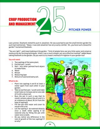 CROP PRODUCTION
AND MANAGEMENT
                                  25                                         PITCHER POWER



Last summer, Shashank visited his aunt in Jaisalmer. He was surprised to see the small kitchen garden his
aunt had maintained. “Maasi, I was told Jaisalmer has very scanty rainfall. Yet, you have such a beautiful
garden” exclaimed Shashank.

“You are right”, said massi looking at the garden. “A lot of people here use very little water and conserve
moisture by dry farming techniques. Infact I use a much simpler yet very effective method” added Maasi
taking Shashank to the garden. Do you want to try maasi's method of irrigation in your garden too?

You will need:
   1. Two saplings of the same plant.
   2. Earthen pot / surahi.
   3. Nail / Any other pointed hard object
      to make holes.
   4. Water
   5. Khurpi
   6. Measuring tape
   7. Mixture of sand and loamy soil.

What to do:
   •   Plant two saplings A and B at least a
       meter apart from each other in your
       garden.
   •   Take an earthen pot / surahi and make
       small holes on its base and on one side
       of it with a sharp nail.
   •   Bury the pot in such a way that its
       mouth remains above the pit and it is
       at a distance of about 30 cm from the
       base of sapling B.
   •   Fill the pot with water and cover its
       mouth with a lid.
   •   Let the sapling A be watered directly
       once a week while sapling B be
       watered only by filling the pot with
       water once a week.
   •   Do you notice any difference in the
       rate of growth of the two saplings? If
       so why?
                                                    54
 