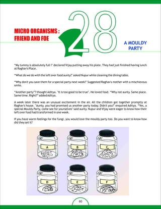 MICRO ORGANISMS :
FRIEND AND FOE



at Raghav's Place.
                                         28                                            A MOULDY
                                                                                         PARTY


“My tummy is absolutely full !" declared Vijay putting away his plate. They had just finished having lunch


“What do we do with the left over food aunty?" asked Nupur while cleaning the dining table.

“Why don't you save them for a special party next week?" Suggested Raghav's mother with a mischievous
smile.

“Another party”? thought Aditya. "It is too good to be true". He loved food. “Why not aunty. Same place.
Same time. Right?” added Aditya.

A week later there was an unusual excitement in the air. All the children got together promptly at
Raghav's house. "Aunty, you had promised us another party today. Didn't you?" enquired Aditya. “Yes, a
special Mouldy Party, come see for yourselves" said aunty. Nupur and Vijay were eager to know how their
left over food had transformed in one week.

If you have warm feelings for the fungi, you would love the mouldy party too. Do you want to know how
did they set it?




                         A                       B                       C




                         D                       E                       F




                                                     60
 