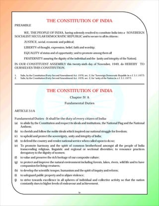 THE CONSTITUTION OF INDIA
PREAMBLE

     WE, THE PEOPLE OF INDIA, having solemnly resolved to constitute India into a SOVEREIGN                  1




SOCIALIST SECULAR DEMOCRATIC REPUBLIC and to secure to all its citizens :
         JUSTICE, social, economic and political;
         LIBERTY of thought, expression, belief, faith and worship;
         EQUALITY of status and of opportunity; and to promote among them all
         FRATERNITY assuring the dignity of the individual and the [unity and integrity of the Nation];
                                                                                2




IN OUR CONSTITUENT ASSEMBLY this twenty-sixth day of November, 1949, do HEREBY TO
OURSELVES THIS CONSTITUTION.

1.    Subs, by the Constitution (Forty-Second Amendment) Act. 1976, sec. 2, for "Sovereign Democratic Republic (w.e.f. 3.1.1977)
2.    Subs, by the Constitution (Forty-Second Amendment) Act. 1976, sec. 2, for "unity of the Nation (w.e.f. 3.1.1977)




                               THE CONSTITUTION OF INDIA
                                                      Chapter IV A
                                                 Fundamental Duties

ARTICLE 51A

Fundamental Duties - It shall be the duty of every citizen of India-
(a) to abide by the Constitution and respect its ideals and institutions, the National Flag and the National
    Anthem;
(b) to cherish and follow the noble ideals which inspired our national struggle for freedom;
(c)   to uphold and protect the sovereignty, unity and integrity of India;
(d) to defend the country and render national service when called upon to do so;
(e) To promote harmony and the spirit of common brotherhood amongst all the people of India
    transcending religious, linguistic and regional or sectional diversities; to renounce practices
    derogatory to the dignity of women;
(f)   to value and preserve the rich heritage of our composite culture;
(g) to protect and improve the natural environment including forests, lakes, rivers, wild life and to have
    compassion for living creatures;
(h) to develop the scientific temper, humanism and the spirit of inquiry and reform;
(i)   to safeguard public property and to abjure violence;
(j)   to strive towards excellence in all spheres of individual and collective activity so that the nation
      constantly rises to higher levels of endeavour and achievement.


                                                               iv
 
