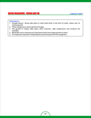 MICRO ORGANISMS : FRIEND AND FOE                                              A MOULDY PARTY



 I have learnt :
 1. Charges/decay 1 decay take place in some food items in the form of smell, colour and /or
     cottony growth.
 2. These changes occur due to growth of fungus.
 3. The growth of fungus takes place when nutrients, right temperature and moisture are
     available.
 4. Remember not to consume such food items which have fungus growth on them.
 5. It is important to preserve food properly to prevent growth of microorganism.




                                              62
 