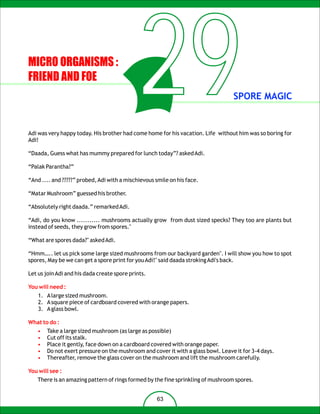 MICRO ORGANISMS :
FRIEND AND FOE
                                              29                                  SPORE MAGIC


Adi was very happy today. His brother had come home for his vacation. Life without him was so boring for
Adi!

“Daada, Guess what has mummy prepared for lunch today”? asked Adi.

“Palak Parantha?”

“And .... and ?????” probed, Adi with a mischievous smile on his face.

“Matar Mushroom” guessed his brother.

“Absolutely right daada.” remarked Adi.

“Adi, do you know ........... mushrooms actually grow from dust sized specks? They too are plants but
instead of seeds, they grow from spores."

“What are spores dada?" asked Adi.

“Hmm….. let us pick some large sized mushrooms from our backyard garden". I will show you how to spot
spores, May be we can get a spore print for you Adi!" said daada stroking Adi's back.

Let us join Adi and his dada create spore prints.

You will need :
    1. A large sized mushroom.
    2. A square piece of cardboard covered with orange papers.
    3. A glass bowl.

What to do :
   •   Take a large sized mushroom (as large as possible)
   •   Cut off its stalk.
   •   Place it gently, face down on a cardboard covered with orange paper.
   •   Do not exert pressure on the mushroom and cover it with a glass bowl. Leave it for 3-4 days.
   •   Thereafter, remove the glass cover on the mushroom and lift the mushroom carefully.

You will see :
   There is an amazing pattern of rings formed by the fine sprinkling of mushroom spores.


                                                    63
 
