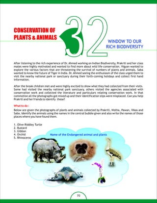 CONSERVATION OF
PLANTS & ANIMALS

                                        32                                  WINDOW TO OUR
                                                                           RICH BIODIVERSITY


After listening to the rich experience of Dr. Ahmed working on Indian Biodiversity, Prakriti and her class
mates were highly motivated and wanted to find more about wild life conservation. Vigyan wanted to
explore the various factors that are threatening the survival of numbers of plants and animals. Saba
wanted to know the future of Tiger in India. Dr. Ahmed seeing the enthusiasm of the class urged them to
visit the nearby national park or sanctuary during their forth-coming holidays and collect first hand
information.

After the break children met and were highly excited to show what they had collected from their visits.
Some had visited the nearby national park sanctuary, others visited the agencies associated with
conservation work and collected the literature and particulars relating conservation work. In that
commotion all the photographs got mixed up and their identification slips were misplaced. Can you help
Prakriti and her friends to identify these?

What to do :
Below are given the photographs of plants and animals collected by Prakriti, Nistha, Pawan, Vikas and
Saba. Identify the animals using the names in the central bubble given and also write the names of those
places where you have found them.

1.   Olive Riddley Turtle
2.   Bustard
3.   Gibbon
4.   Orchid                  Name of the Endangered animal and plants
5.   Rhinoceros




                                                   70
 