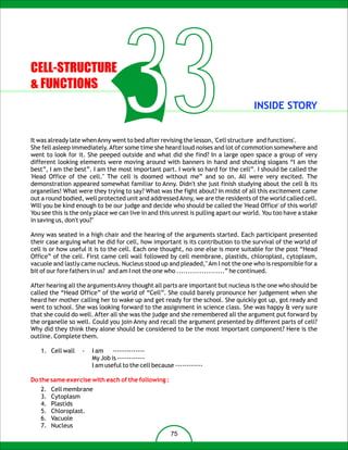 CELL-STRUCTURE
& FUNCTIONS
                                   33                                                INSIDE STORY


It was already late when Anny went to bed after revising the lesson, 'Cell structure and functions'.
She fell asleep immediately. After some time she heard loud noises and lot of commotion somewhere and
went to look for it. She peeped outside and what did she find? In a large open space a group of very
different looking elements were moving around with banners in hand and shouting slogans “I am the
best”, I am the best”. I am the most important part. I work so hard for the cell”. I should be called the
'Head Office of the cell." The cell is doomed without me” and so on. All were very excited. The
demonstration appeared somewhat familiar to Anny. Didn't she just finish studying about the cell & its
organelles! What were they trying to say? What was the fight about? In midst of all this excitement came
out a round bodied, well protected unit and addressed Anny, we are the residents of the world called cell.
Will you be kind enough to be our judge and decide who should be called the 'Head Office' of this world?
You see this is the only place we can live in and this unrest is pulling apart our world. You too have a stake
in saving us, don't you?"

Anny was seated in a high chair and the hearing of the arguments started. Each participant presented
their case arguing what he did for cell, how important is its contribution to the survival of the world of
cell is or how useful it is to the cell. Each one thought, no one else is more suitable for the post “Head
Office” of the cell. First came cell wall followed by cell membrane, plastids, chloroplast, cytoplasm,
vacuole and lastly came nucleus. Nucleus stood up and pleaded," Am I not the one who is responsible for a
bit of our fore fathers in us? and am I not the one who .....................” he continued.

After hearing all the arguments Anny thought all parts are important but nucleus is the one who should be
called the “Head Office” of the world of “Cell”. She could barely pronounce her judgement when she
heard her mother calling her to wake up and get ready for the school. She quickly got up, got ready and
went to school. She was looking forward to the assignment in science class. She was happy & very sure
that she could do well. After all she was the judge and she remembered all the argument put forward by
the organelle so well. Could you join Anny and recall the argument presented by different parts of cell?
Why did they think they alone should be considered to be the most important component? Here is the
outline. Complete them.

   1. Cell wall    -   I am --------------
                       My Job is ------------
                       I am useful to the cell because ------------

Do the same exercise with each of the following :
   2.   Cell membrane
   3.   Cytoplasm
   4.   Plastids
   5.   Chloroplast.
   6.   Vacuole
   7.   Nucleus
                                                      75
 