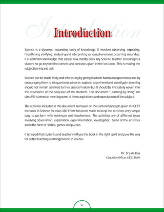 Introduction
Science is a dynamic, expanding body of knowledge. It involves observing, exploring,
hypothising, verifying, analyzing and interpreting various phenomena occurring around us.
It is common knowledge that except few, hardly does any Science teacher encourages a
student to go beyond the content and concepts given in the textbook. This is making the
subject boring and dull.

Science can be made lively and interesting by giving students hands on experiences and by
encouraging them to ask questions, observe, explore, experiment and investigate. Learning
should not remain confined to the classroom alone but it should be intricately woven into
the experience of the daily lives of the students. This document "Learning by Doing" for
class VIII is aimed at meeting some of these aspirations and expectations of the subject.

The activities included in this document are based on the content/concepts given in NCERT
textbook in Science for class VIII. Effort has been made to keep the activities very simple
easy to perform with minimum cost involvement. The activities are of different types
involving observation, exploration, experimentation, investigation. Some of the activities
are in the form of riddles, games and puzzles.

It is hoped that students and teachers will use this book in the right spirit and pave the way
for better teaching-learning process in Science.



                                                                               Dr. Srijata Das
                                                                  Education Officer, CBSE, Delhi




                                             vi
 
