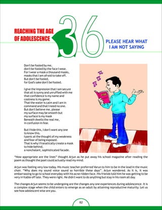 REACHING THE AGE
OF ADOLESCENCE



       Don't be fooled by me,
                                 36
       don't be fooled by the face I wear.
       For I wear a mask a thousand masks,
       masks that I am afraid to take off.
       But don't be fooled,
       for God's sake don't be fooled.
                                                                        PLEASE HEAR WHAT
                                                                         I AM NOT SAYING




       I give the impression that I am secure
       that all is sunny and unruffled with me
       that confidence is my name and
       coolness is my game.
       That the water is calm and I am in
       command and that I need no one.
       But don't believe me, please
       my surface may be smooth but
       my surface is my mask
       Beneath dwells the real me,
       in confusion in fear.

       But I hide this, I don't want any one
       to know this.
       I panic at the thought of my weakness
       and fear of being exposed.
       That is why I franatically create a mask
       to hide behind,
       a nonchalant, sophisticated facade.

“How appropriate are the lines” thought Arjun as he put away his school magazine after reading the
poem as thought the poet could actually read my mind.

Arjun was feeling very low today. His music teacher preferred Varun to him to be in the lead in the music
chair. “Why does my sound voice sound so horrible these days”. Arjun wondered. As it is, it was
embarrassing to go to school everyday with his acne ridden face. His friends told him he was getting to be
very irritable off late. They were right. He didn't want to do anything but stay in his room all day.

The changes Arjun seems to be undergoing are the changes any one experiences during adolescence. It is
a complex stage when the child enters to emerge as an adult by attaining reproductive maturity. Let us
see how adolescent wise are you.


                                                   82
 