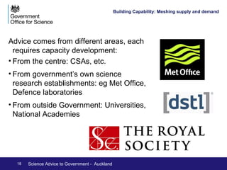 Building Capability – Pull from 
government – a quiet revolution 
Increasing demand: 
•Civil Service Reform – the drive for open policy 
making 
•Advocating the benefits of science 
Developing demand: Increasing the scientific 
literacy of those in government 
•Though expert brokering of evidence needs 
•Through increased flux of personnel between 
sectors: CSA and similar roles 
•Normalising science backgrounds in the Civil 
Service: Graduate recruitment of scientists and 
engineers 
18 Science Advice to Government - Auckland 
 